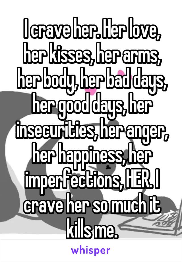 I crave her. Her love, her kisses, her arms, her body, her bad days, her good days, her insecurities, her anger, her happiness, her imperfections, HER. I crave her so much it kills me.