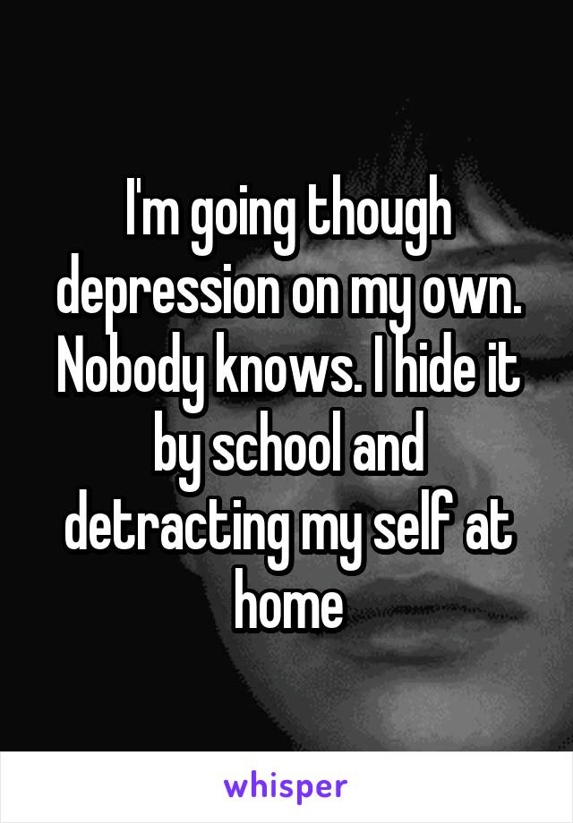 I'm going though depression on my own. Nobody knows. I hide it by school and detracting my self at home