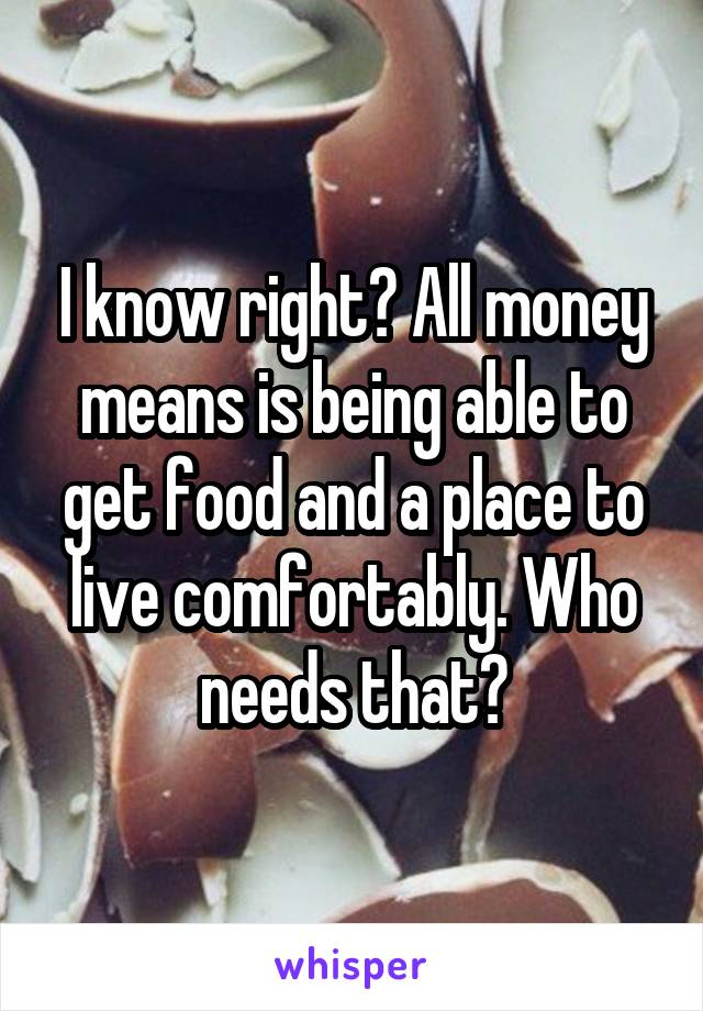 I know right? All money means is being able to get food and a place to live comfortably. Who needs that?