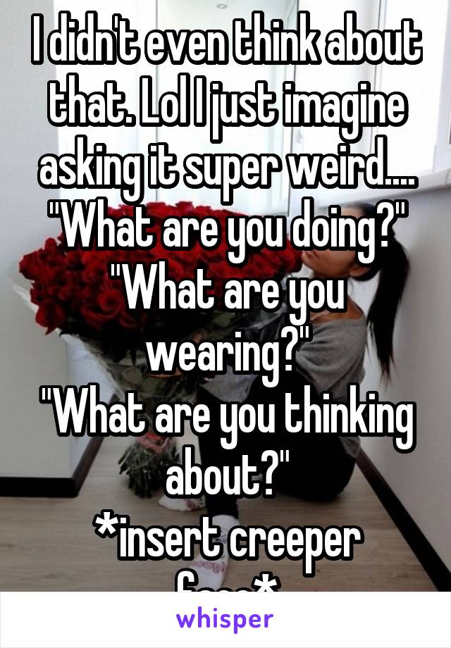 I didn't even think about that. Lol I just imagine asking it super weird....
"What are you doing?"
"What are you wearing?"
"What are you thinking about?"
*insert creeper face*