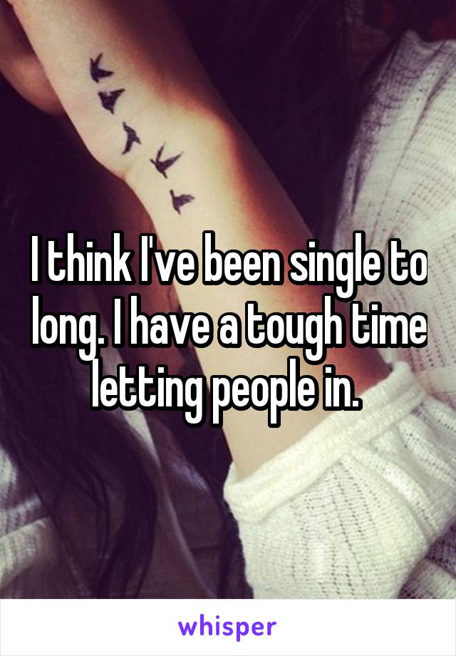 I think I've been single to long. I have a tough time letting people in. 