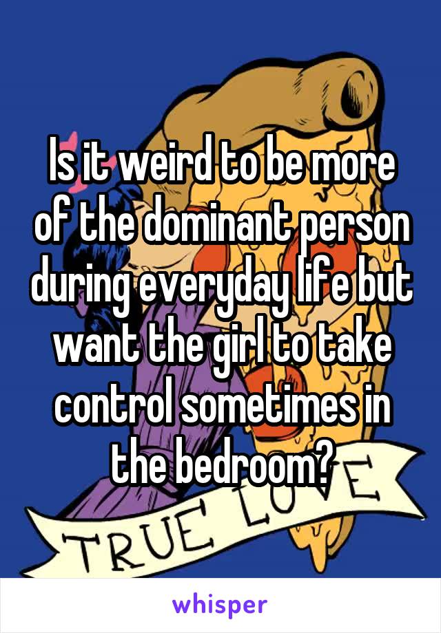 Is it weird to be more of the dominant person during everyday life but want the girl to take control sometimes in the bedroom?