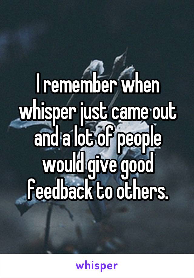 I remember when whisper just came out and a lot of people would give good feedback to others.