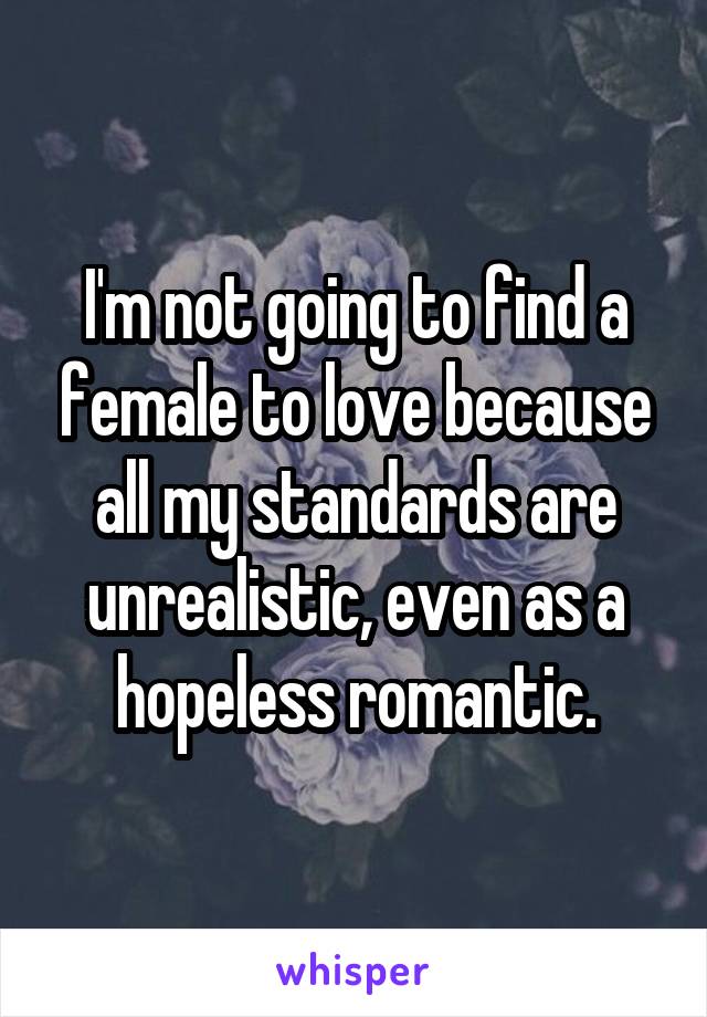 I'm not going to find a female to love because all my standards are unrealistic, even as a hopeless romantic.