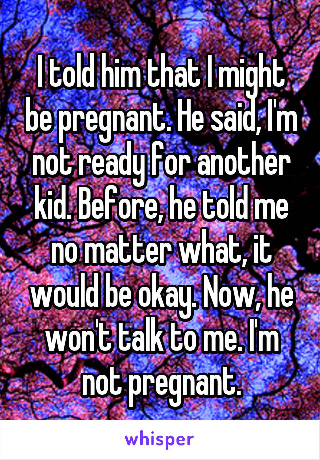 I told him that I might be pregnant. He said, I'm not ready for another kid. Before, he told me no matter what, it would be okay. Now, he won't talk to me. I'm not pregnant.