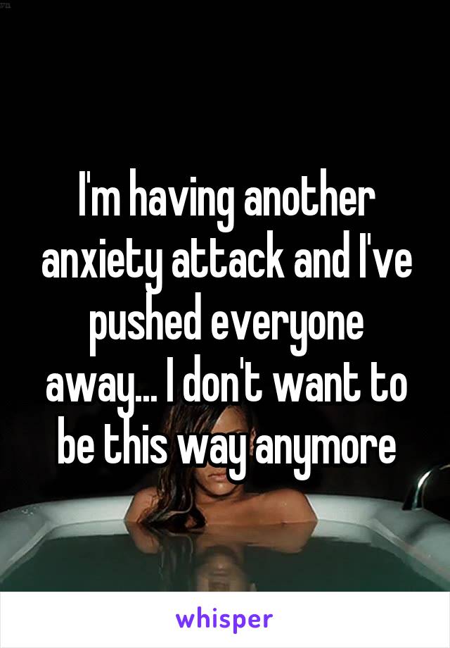 I'm having another anxiety attack and I've pushed everyone away... I don't want to be this way anymore