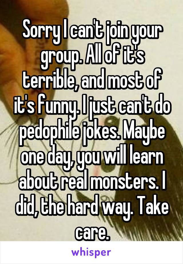 Sorry I can't join your group. All of it's terrible, and most of it's funny. I just can't do pedophile jokes. Maybe one day, you will learn about real monsters. I did, the hard way. Take care.