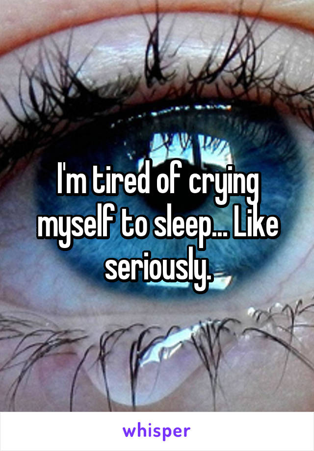 I'm tired of crying myself to sleep... Like seriously.