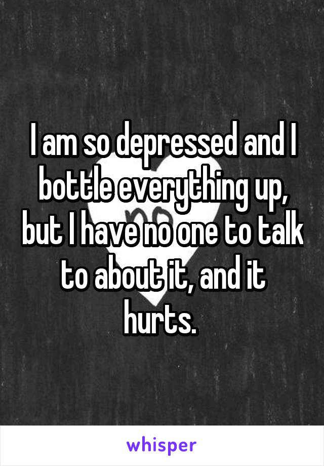 I am so depressed and I bottle everything up, but I have no one to talk to about it, and it hurts. 