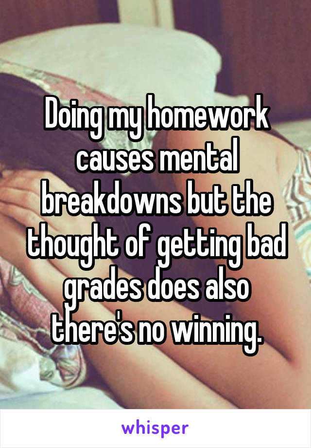 Doing my homework causes mental breakdowns but the thought of getting bad grades does also there's no winning.