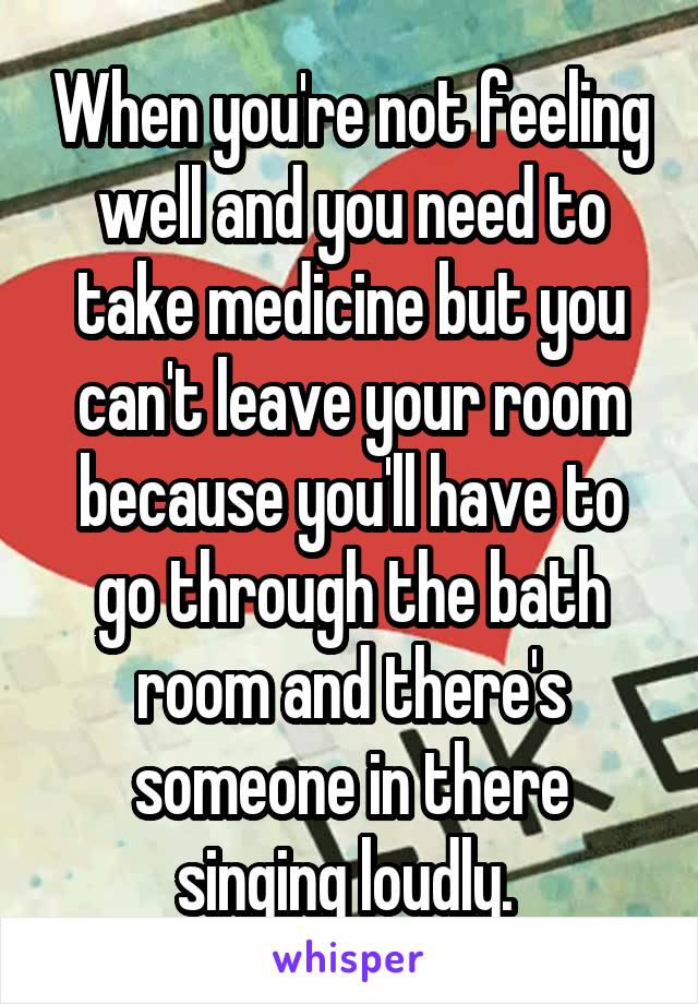 When you're not feeling well and you need to take medicine but you can't leave your room because you'll have to go through the bath room and there's someone in there singing loudly. 