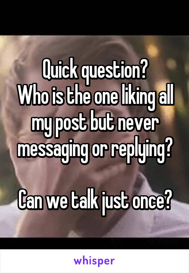 Quick question?
Who is the one liking all my post but never messaging or replying?

Can we talk just once?