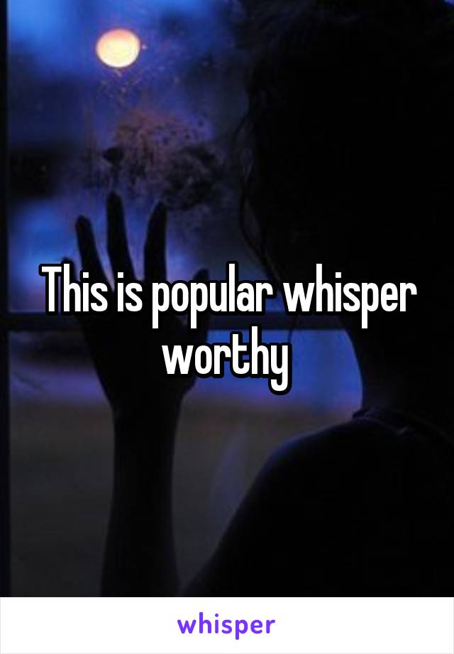 This is popular whisper worthy 