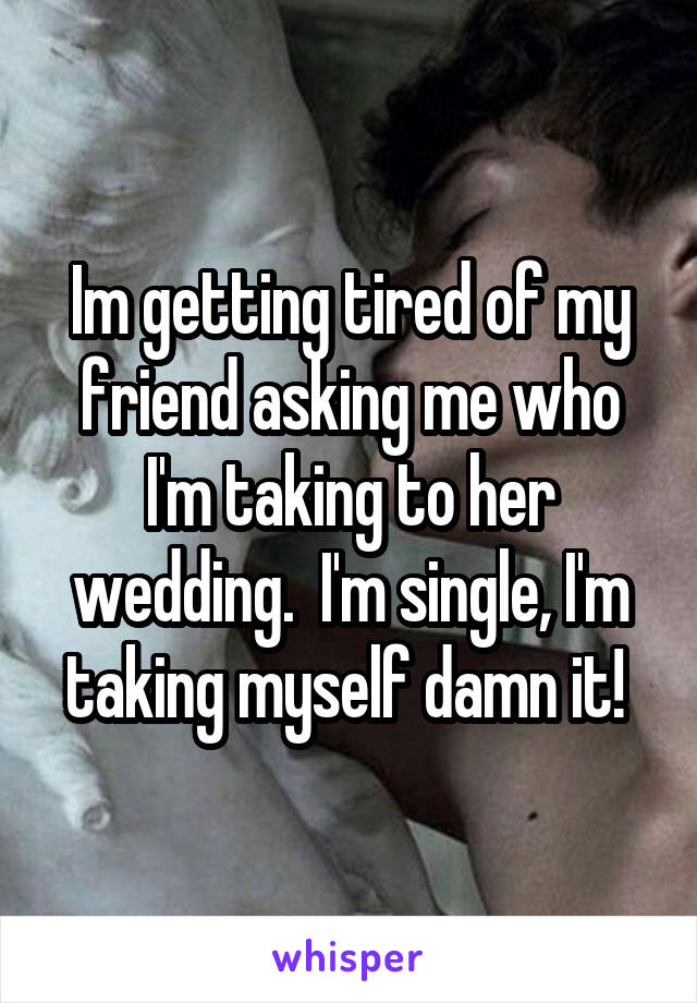 Im getting tired of my friend asking me who I'm taking to her wedding.  I'm single, I'm taking myself damn it! 