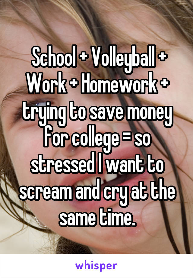  School + Volleyball + Work + Homework + trying to save money for college = so stressed I want to scream and cry at the same time.