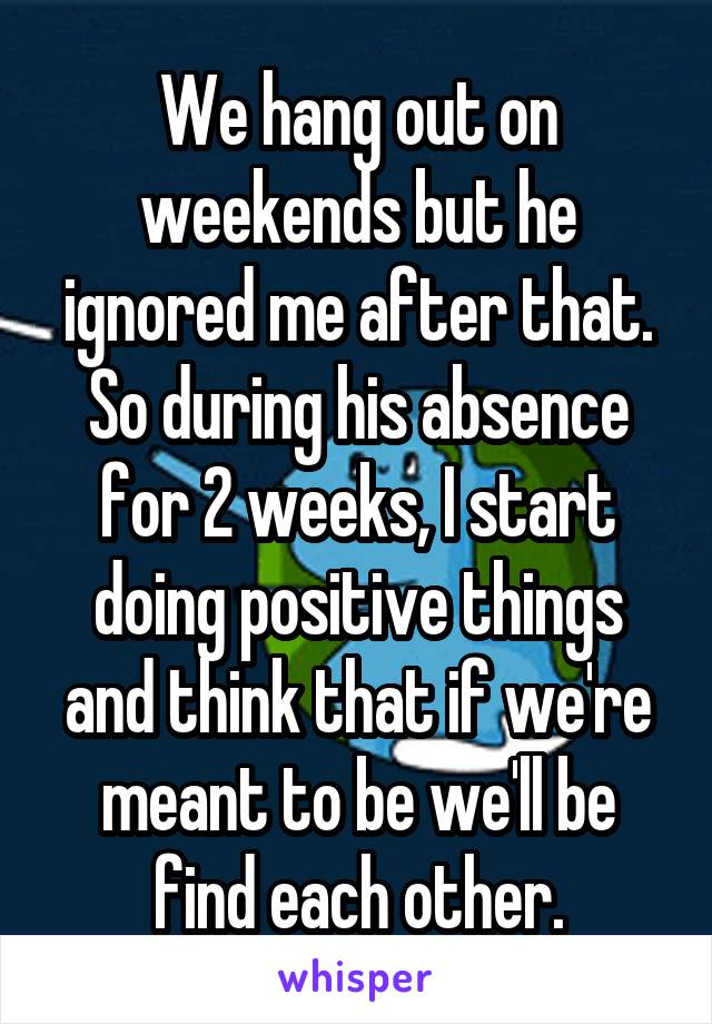 We hang out on weekends but he ignored me after that. So during his absence for 2 weeks, I start doing positive things and think that if we're meant to be we'll be find each other.