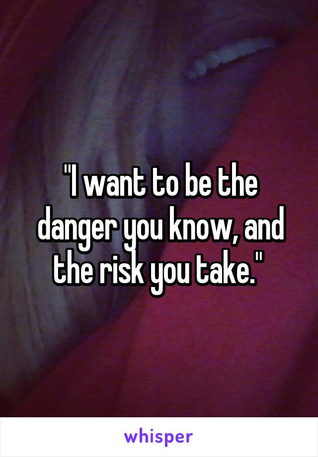 "I want to be the danger you know, and the risk you take." 