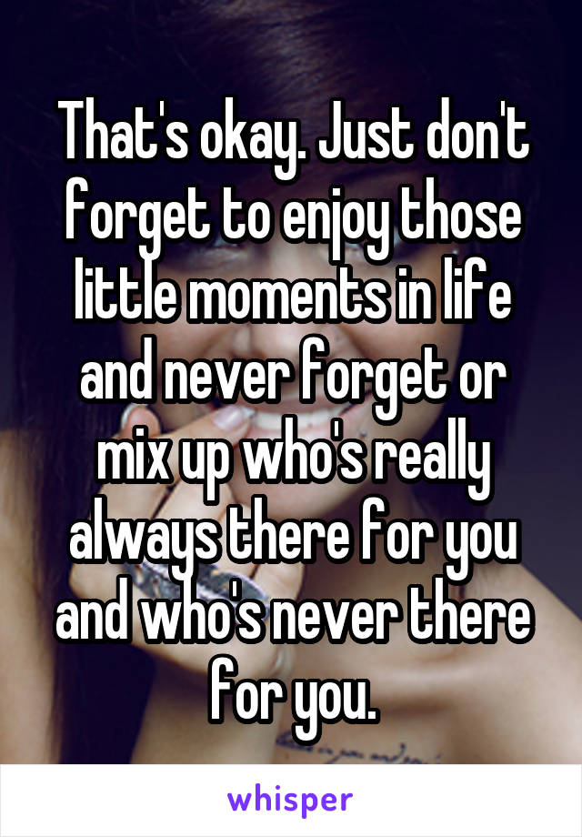 That's okay. Just don't forget to enjoy those little moments in life and never forget or mix up who's really always there for you and who's never there for you.