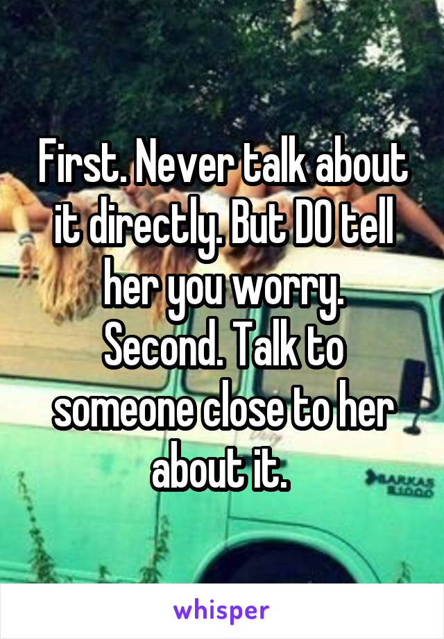 First. Never talk about it directly. But DO tell her you worry.
Second. Talk to someone close to her about it. 