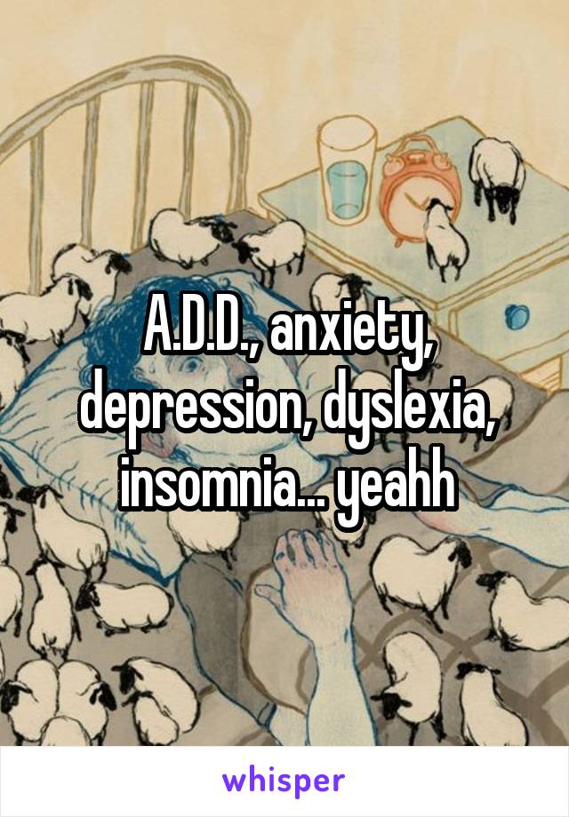 A.D.D., anxiety, depression, dyslexia, insomnia... yeahh