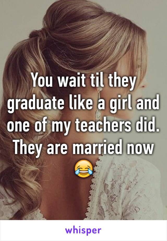 You wait til they graduate like a girl and one of my teachers did. They are married now 😂