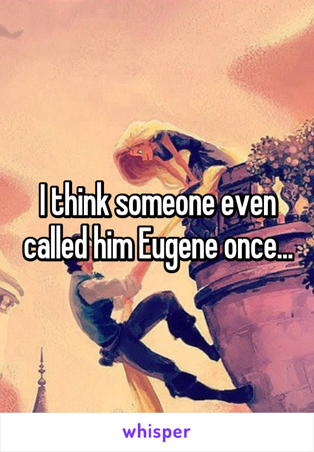 I think someone even called him Eugene once...