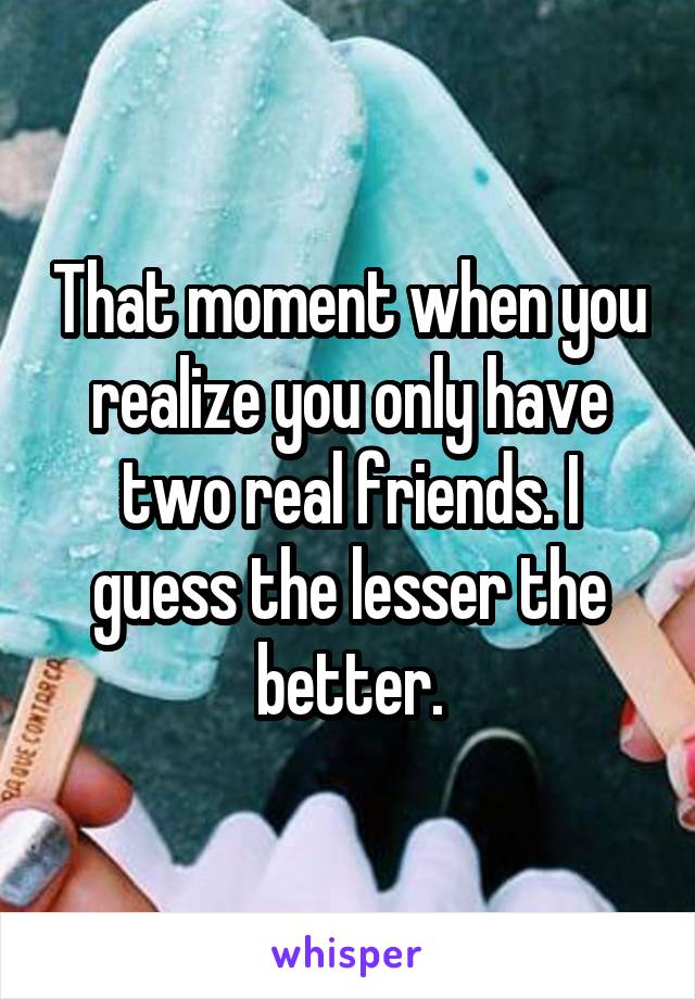 That moment when you realize you only have two real friends. I guess the lesser the better.