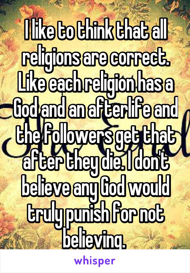 I like to think that all religions are correct. Like each religion has a God and an afterlife and the followers get that after they die. I don't believe any God would truly punish for not believing. 