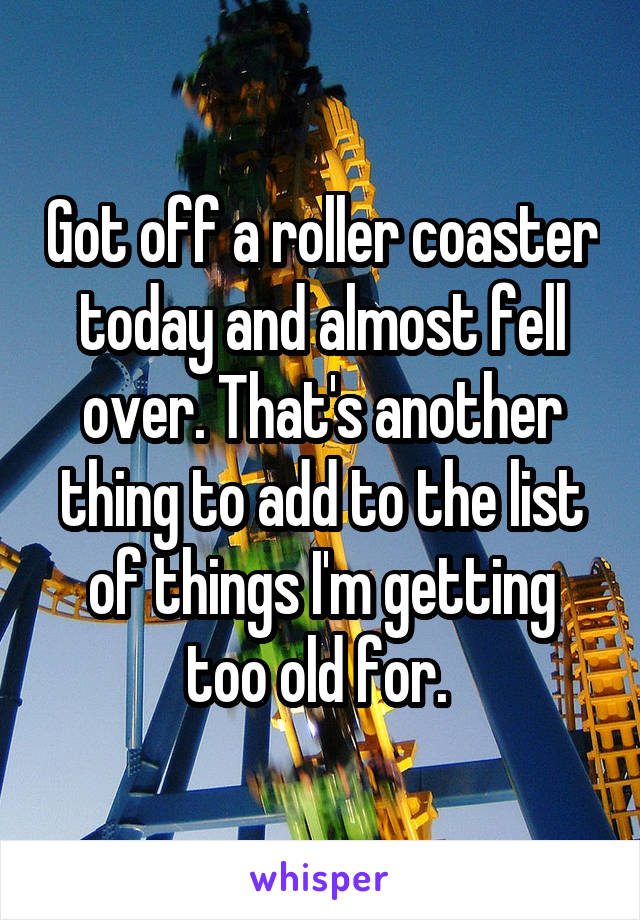 Got off a roller coaster today and almost fell over. That's another thing to add to the list of things I'm getting too old for. 