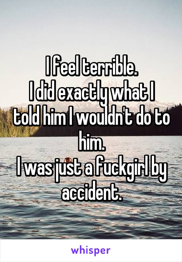 I feel terrible.
I did exactly what I told him I wouldn't do to him.
I was just a fuckgirl by accident.