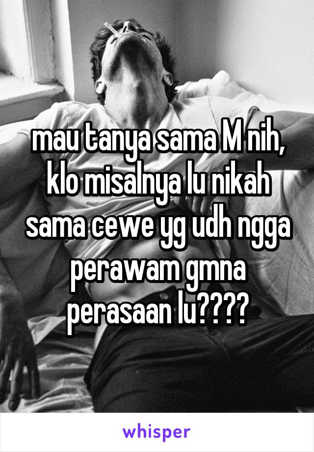 mau tanya sama M nih, klo misalnya lu nikah sama cewe yg udh ngga perawam gmna perasaan lu????