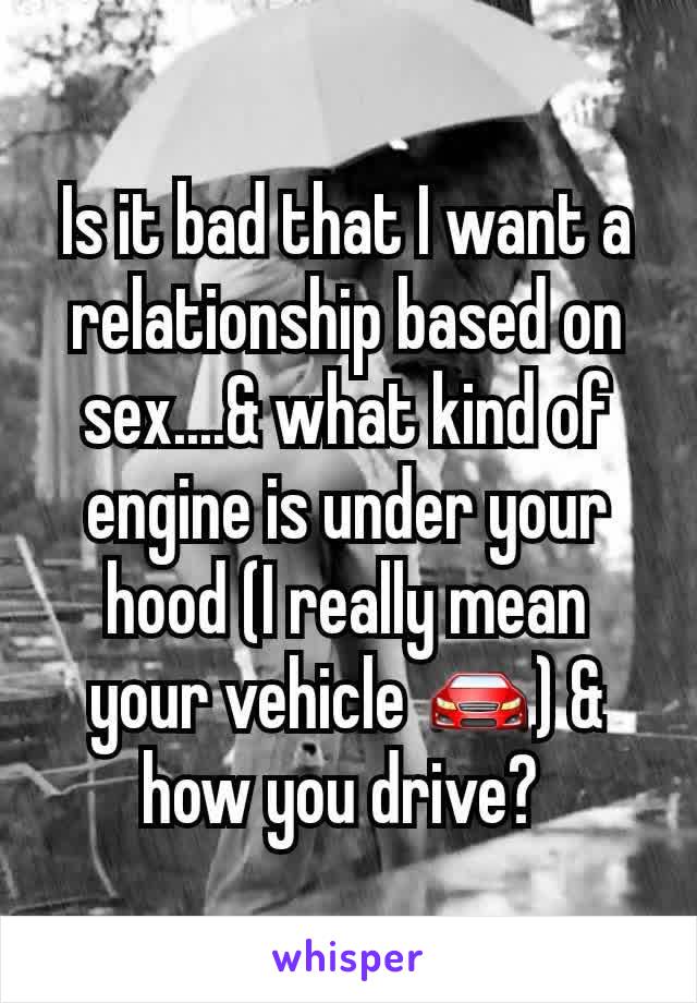 Is it bad that I want a relationship based on sex....& what kind of engine is under your hood (I really mean your vehicle 🚘) & how you drive? 