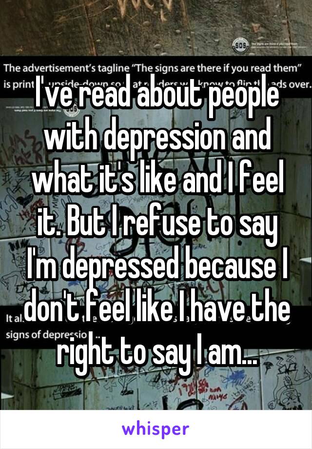 I've read about people with depression and what it's like and I feel it. But I refuse to say I'm depressed because I don't feel like I have the right to say I am...