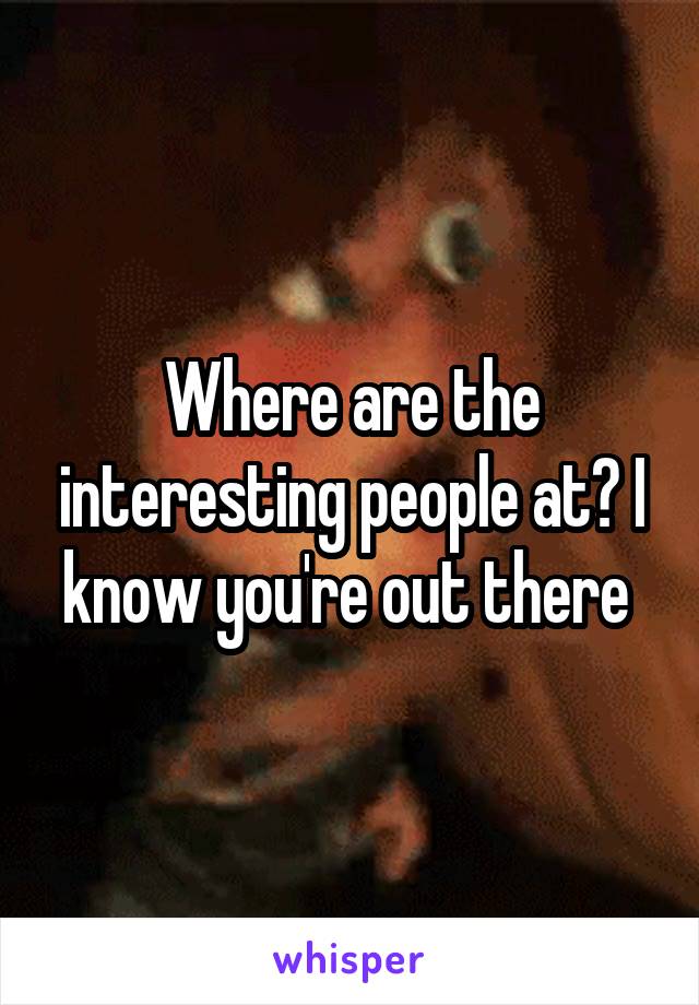 Where are the interesting people at? I know you're out there 