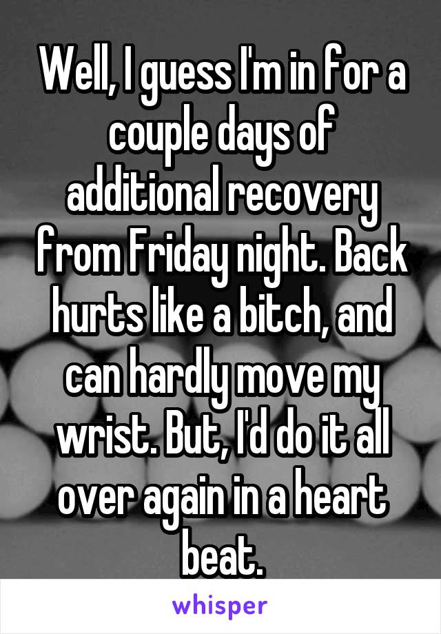 Well, I guess I'm in for a couple days of additional recovery from Friday night. Back hurts like a bitch, and can hardly move my wrist. But, I'd do it all over again in a heart beat.