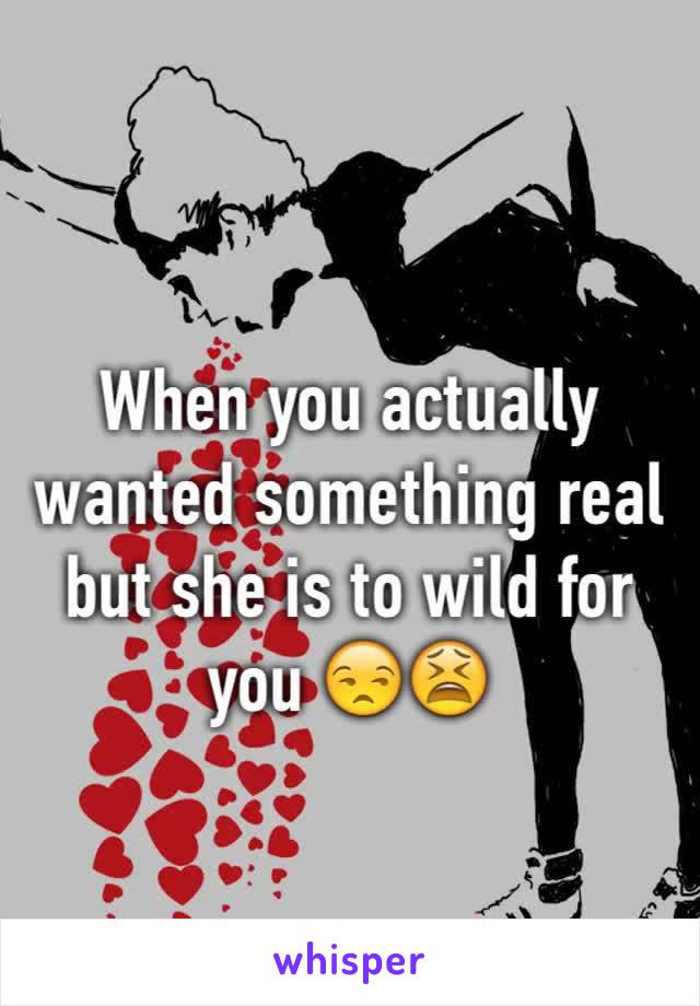 When you actually wanted something real but she is to wild for you 😒️😫️