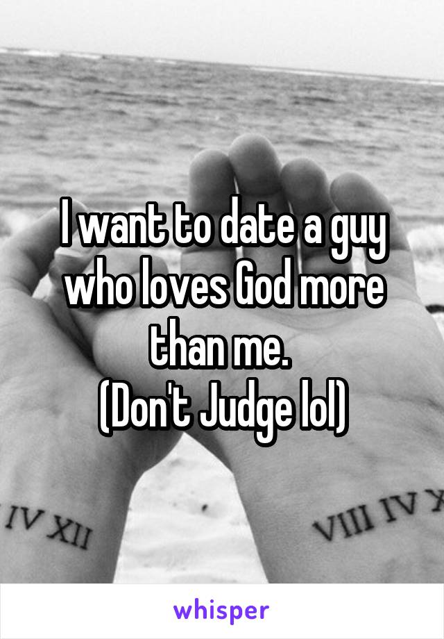 I want to date a guy who loves God more than me. 
(Don't Judge lol)