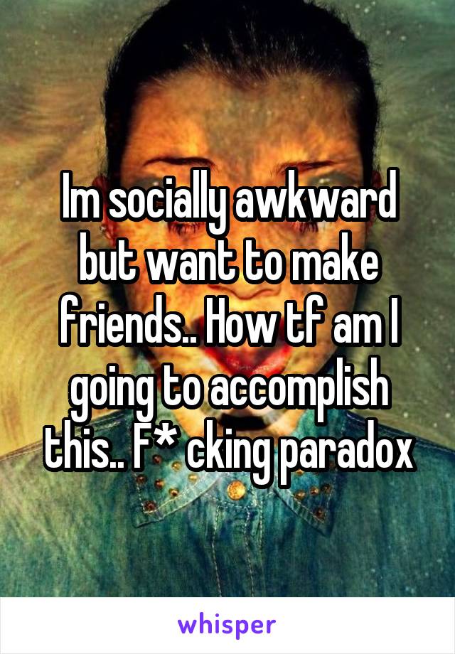 Im socially awkward but want to make friends.. How tf am I going to accomplish this.. F* cking paradox