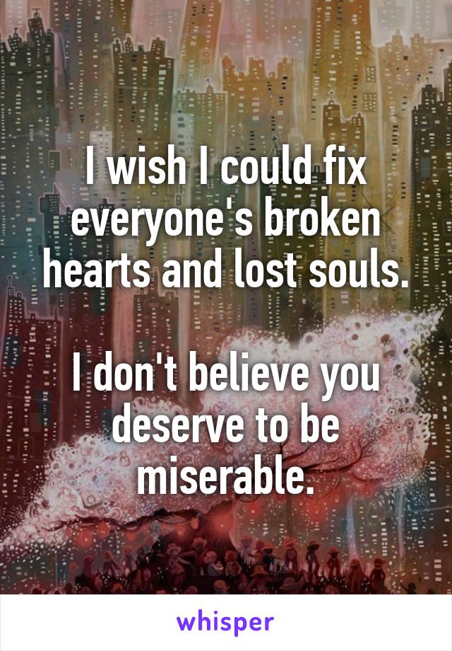 I wish I could fix everyone's broken hearts and lost souls.

I don't believe you deserve to be miserable.