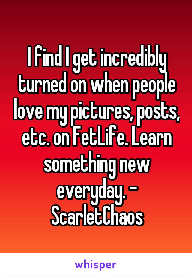 I find I get incredibly turned on when people love my pictures, posts, etc. on FetLife. Learn something new everyday. - ScarletChaos