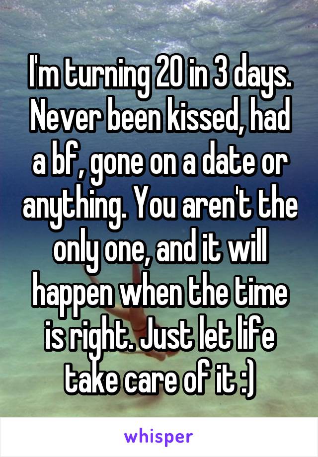 I'm turning 20 in 3 days. Never been kissed, had a bf, gone on a date or anything. You aren't the only one, and it will happen when the time is right. Just let life take care of it :)