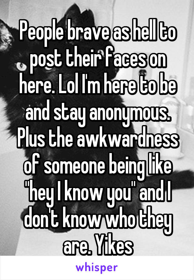 People brave as hell to post their faces on here. Lol I'm here to be and stay anonymous. Plus the awkwardness of someone being like "hey I know you" and I don't know who they are. Yikes