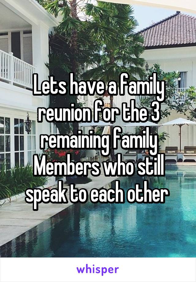 Lets have a family reunion for the 3 remaining family
Members who still speak to each other 