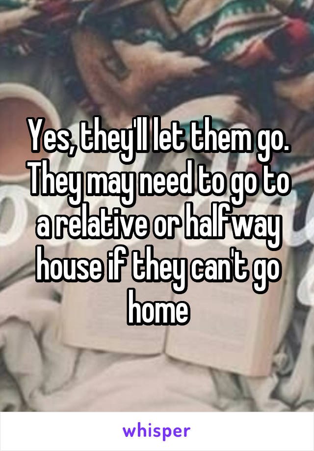 Yes, they'll let them go. They may need to go to a relative or halfway house if they can't go home