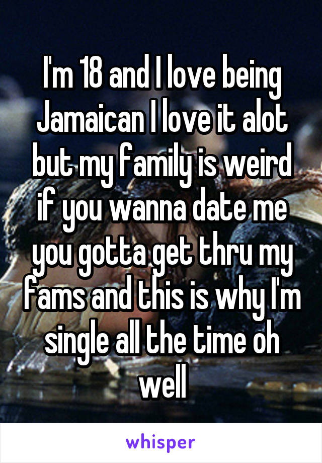 I'm 18 and I love being Jamaican I love it alot but my family is weird if you wanna date me you gotta get thru my fams and this is why I'm single all the time oh well