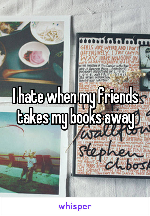 I hate when my friends takes my books away