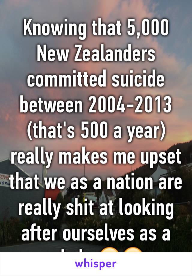 Knowing that 5,000 New Zealanders committed suicide between 2004-2013 (that's 500 a year) really makes me upset that we as a nation are really shit at looking after ourselves as a whole 😔😥