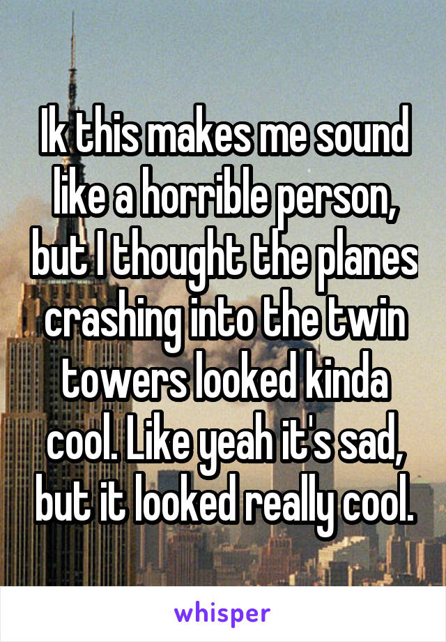 Ik this makes me sound like a horrible person, but I thought the planes crashing into the twin towers looked kinda cool. Like yeah it's sad, but it looked really cool.