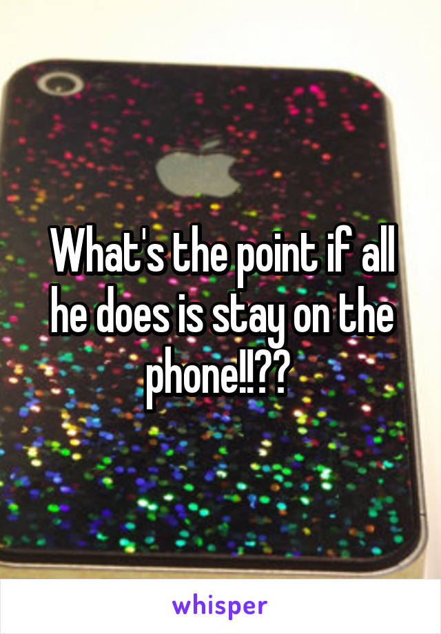 What's the point if all he does is stay on the phone!!?? 