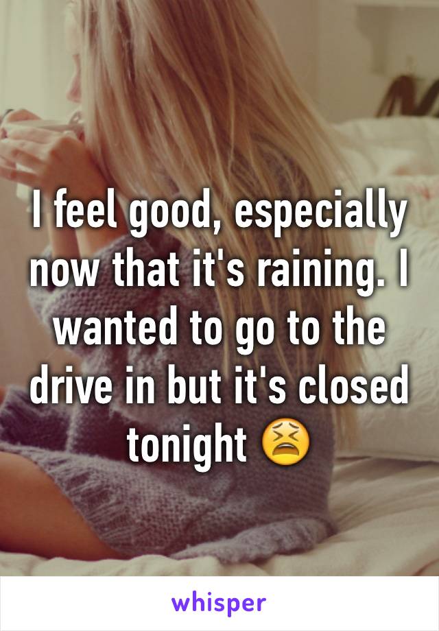 I feel good, especially now that it's raining. I wanted to go to the drive in but it's closed tonight 😫